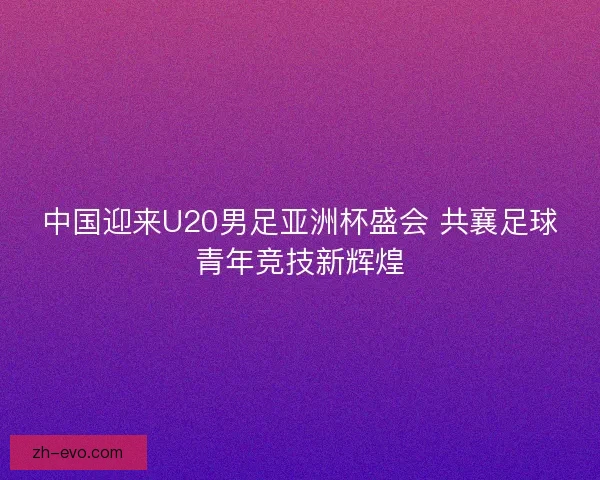 中国迎来U20男足亚洲杯盛会 共襄足球青年竞技新辉煌 中国迎来U20男足亚洲杯盛会 共襄足球青年竞技新辉煌