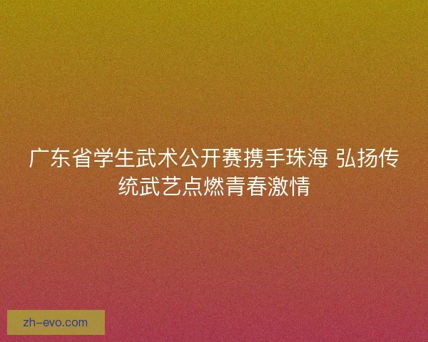 广东省学生武术公开赛携手珠海 弘扬传统武艺点燃青春激情