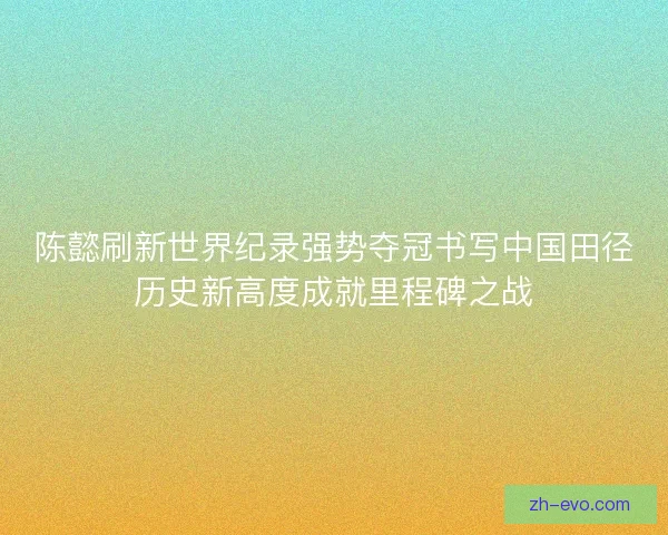 陈懿刷新世界纪录强势夺冠书写中国田径历史新高度成就里程碑之战 陈懿刷新世界纪录强势夺冠书写中国田径历史新高度成就里程碑之战