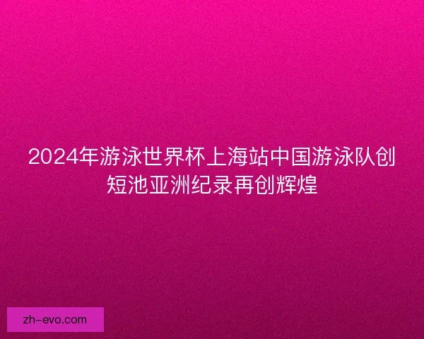 2024年游泳世界杯上海站中国游泳队创短池亚洲纪录再创辉煌 2024年游泳世界杯上海站中国游泳队创短池亚洲纪录再创辉煌
