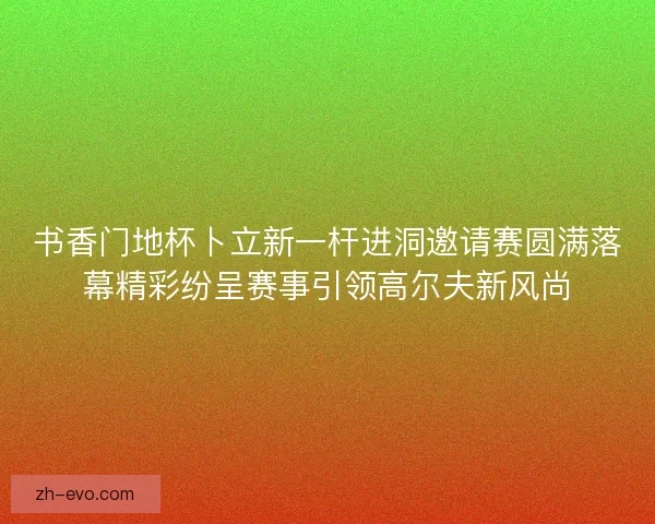 书香门地杯卜立新一杆进洞邀请赛圆满落幕精彩纷呈赛事引领高尔夫新风尚