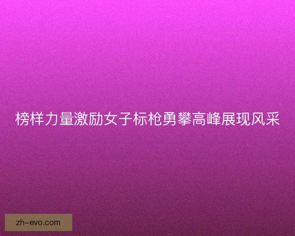 榜样力量激励女子标枪勇攀高峰展现风采
