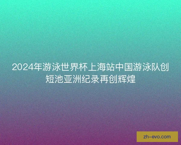 2024年游泳世界杯上海站中国游泳队创短池亚洲纪录再创辉煌