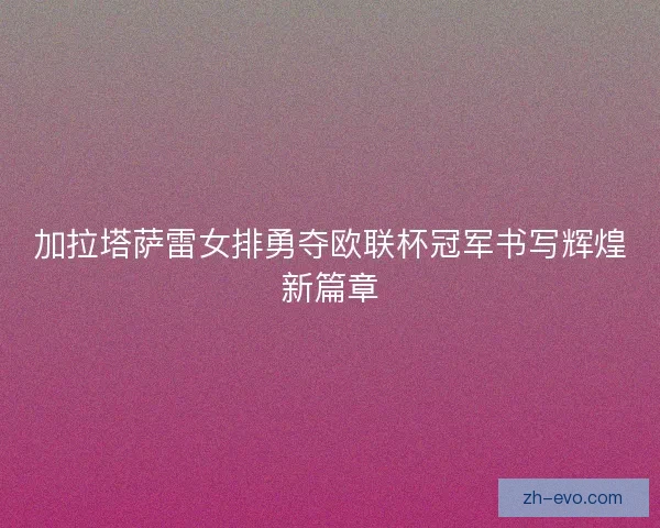 加拉塔萨雷女排勇夺欧联杯冠军书写辉煌新篇章