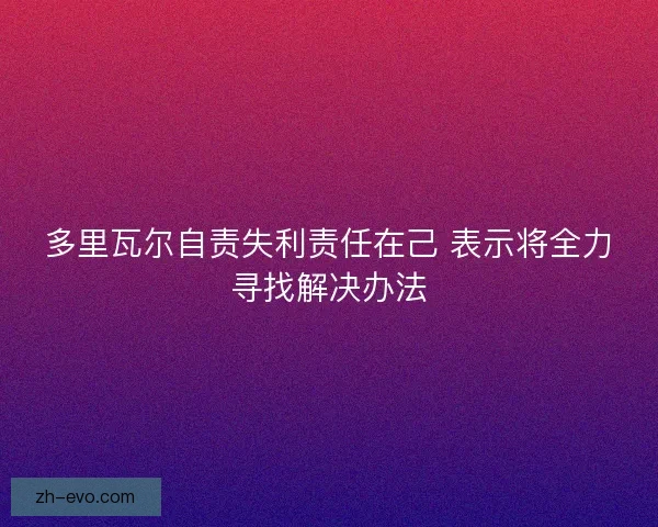 多里瓦尔自责失利责任在己 表示将全力寻找解决办法